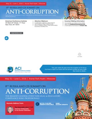 Join the Conversation @ACI_AntiCorrupt #ACIFCPA Russia and CIS Anti-Corruption Professionals
REGISTRATION CODE

Attention Mailroom
If undeliverable to addressee, please forward to:
Chief Compliance Officers, General Counsel,
Ethics & Compliance Officers, Private practice lawyers
Accounting & Consulting Firms
Incorrect Mailing Information
If you would like us to change any of your details,
please email data@americanconference.com
or fax the label on this brochure to 1-416-927-1563.
American Conference Institute
45 West 25th
Street, 11th
Floor
New York, NY 10010
This year marks 30 years since the inception of C5 Group.
It is time to match our brand with the dynamic strides we have made.
See inside for details…
ACIAmerican Conference Institute
Business Information in a Global Context
May 31 – June 1, 2016 | Ararat Park Hyatt | Moscow
8TH
RUSSIA AND CIS SUMMIT ON
ANTI-CORRUPTIONTHE REGION’S LEADING EVENT FOR LEGAL & REGULATORY COMPLIANCE RISKS
PROFESSIONALS
May 31 – June 1, 2016 | Ararat Park Hyatt | Moscow
ANTI-CORRUPTION
8TH
RUSSIA AND CIS SUMMIT ON
THE REGION’S LEADING EVENT FOR LEGAL & REGULATORY
COMPLIANCE RISKS PROFESSIONALS
Keynote Address from:
The Honorable John F. Tefft
American Ambassador
to the Russian Federation
UP TO 17.25 CPD
CREDITS AVAILABLE
EARN
CLE/CPE CREDITS
 