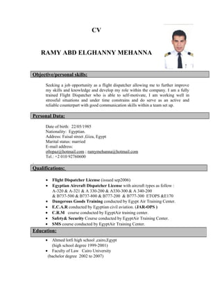 CV
RAMY ABD ELGHANNY MEHANNA
Objective/personal skills:
Seeking a job opportunity as a flight dispatcher allowing me to further improve
my skills and knowledge and develop my role within the company. I am a fully
trained Flight Dispatcher who is able to self-motivate, I am working well in
stressful situations and under time constrains and do serve as an active and
reliable counterpart with good communication skills within a team set up.
Personal Data:
Date of birth: 22/05/1985
Nationality: Egyptian.
Address: Faisal street ,Giza, Egypt
Marital status: married
E-mail address:
o0opaz@hotmail.com ; ramymehanna@hotmail.com
Tel.: +2 010 92760600
.
Qualifications:
• Flight Dispatcher License (issued sep2006)
• Egyptian Aircraft Dispatcher License with aircraft types as follow :
A-320 & A-321 & A 330-200 & A330-300 & A 340-200
& B737-500 & B737-800 & B777-200 & B777-300 ETOPS &E170
• Dangerous Goods Training conducted by Egypt Air Training Center.
• E.C.A.R conducted by Egyptian civil aviation. (JAR-OPS )
• C.R.M course conducted by EgyptAir training center.
• Safety& Security Course conducted by EgyptAir Training Center.
• SMS course conducted by EgyptAir Training Center.
• Ahmed lotfi high school ,cairo,Egypt
(high school degree 1999-2001)
• Faculty of Law Cairo University
(bachelor degree 2002 to 2007)
Education:
 