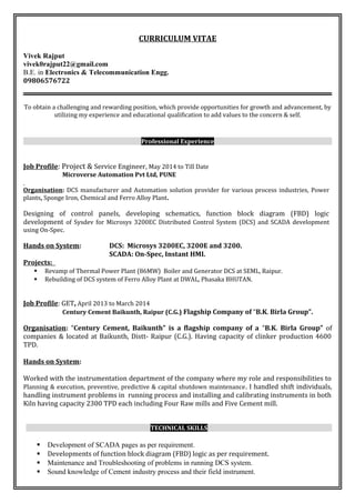 CURRICULUM VITAE
Vivek Rajput
vivek0rajput22@gmail.com
B.E. in Electronics & Telecommunication Engg.
09806576722
To obtain a challenging and rewarding position, which provide opportunities for growth and advancement, by
utilizing my experience and educational qualification to add values to the concern & self.
Professional Experience
Job Profile: Project & Service Engineer, May 2014 to Till Date
Microverse Automation Pvt Ltd, PUNE
Organisation: DCS manufacturer and Automation solution provider for various process industries, Power
plants, Sponge Iron, Chemical and Ferro Alloy Plant.
Designing of control panels, developing schematics, function block diagram (FBD) logic
development of Sysdev for Microsys 3200EC Distributed Control System (DCS) and SCADA development
using On-Spec.
Hands on System: DCS: Microsys 3200EC, 3200E and 3200.
SCADA: On-Spec, Instant HMI.
Projects:
 Revamp of Thermal Power Plant (86MW) Boiler and Generator DCS at SEML, Raipur.
 Rebuilding of DCS system of Ferro Alloy Plant at DWAL, Phasaka BHUTAN.
Job Profile: GET, April 2013 to March 2014
Century Cement Baikunth, Raipur (C.G.) Flagship Company of “B.K. Birla Group”.
Organisation: “Century Cement, Baikunth” is a flagship company of a “B.K. Birla Group” of
companies & located at Baikunth, Distt- Raipur (C.G.). Having capacity of clinker production 4600
TPD.
Hands on System:
Worked with the instrumentation department of the company where my role and responsibilities to
Planning & execution, preventive, predictive & capital shutdown maintenance. I handled shift individuals,
handling instrument problems in running process and installing and calibrating instruments in both
Kiln having capacity 2300 TPD each including Four Raw mills and Five Cement mill.
TECHNICAL SKILLS
 Development of SCADA pages as per requirement.
 Developments of function block diagram (FBD) logic as per requirement.
 Maintenance and Troubleshooting of problems in running DCS system.
 Sound knowledge of Cement industry process and their field instrument.
 