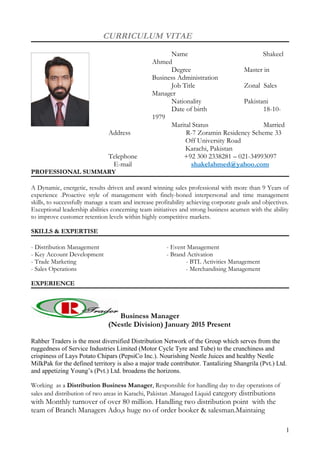 CURRICULUM VITAE
Name Shakeel
Ahmed
Degree Master in
Business Administration
Job Title Zonal Sales
Manager
Nationality Pakistani
Date of birth 18-10-
1979
Marital Status Married
Address R-7 Zoramin Residency Scheme 33
Off University Road
Karachi, Pakistan
Telephone +92 300 2338281 – 021-34993097
E-mail shakelahmed@yahoo.com
PROFESSIONAL SUMMARY
A Dynamic, energetic, results driven and award winning sales professional with more than 9 Years of
experience .Proactive style of management with finely-boned interpersonal and time management
skills, to successfully manage a team and increase profitability achieving corporate goals and objectives.
Exceptional leadership abilities concerning team initiatives and strong business acumen with the ability
to improve customer retention levels within highly competitive markets.
SKILLS & EXPERTISE
- Distribution Management - Event Management
- Key Account Development - Brand Activation
- Trade Marketing - BTL Activities Management
- Sales Operations - Merchandising Management
EXPERIENCE
Business Manager
(Nestle Division) January 2015 Present
Rahber Traders is the most diversified Distribution Network of the Group which serves from the
ruggedness of Service Industries Limited (Motor Cycle Tyre and Tube) to the crunchiness and
crispiness of Lays Potato Chipars (PepsiCo Inc.). Nourishing Nestle Juices and healthy Nestle
MilkPak for the defined territory is also a major trade contributor. Tantalizing Shangrila (Pvt.) Ltd.
and appetizing Young’s (Pvt.) Ltd. broadens the horizons.
Working as a Distribution Business Manager, Responsible for handling day to day operations of
sales and distribution of two areas in Karachi, Pakistan .Managed Liquid category distributions
with Monthly turnover of over 80 million. Handling two distribution point with the
team of Branch Managers Ado,s huge no of order booker & salesman.Maintaing
1
 