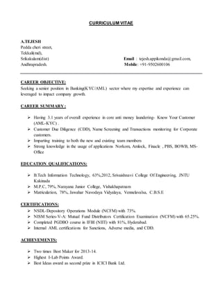 CURRICULUM VITAE
A.TEJESH
Pedda cheri street,
Tekkali(md),
Srikakulam(dist) Email : tejesh.appikonda@gmail.com,
Andhrapradesh. Mobile: +91-9502600106
CAREER OBJECTIVE:
Seeking a senior position in Banking(KYC/AML) sector where my expertise and experience can
leveraged to impact company growth.
CAREER SUMMARY :
 Having 3.1 years of overall experience in core anti money laundering- Know Your Customer
(AML-KYC) .
 Customer Due Diligence (CDD), Name Screening and Transactions monitoring for Corporate
customers.
 Imparting training to both the new and existing team members
 Strong knowledge in the usage of applications Norkom, Amlock, Finacle , PBS, BOWB, MS-
Office
EDUCATION QUALIFICATIONS:
 B.Tech Information Technology, 63%,2012, Srivaishnavi College Of Engineering, JNTU
Kakinada
 M.P.C, 79%, Narayana Junior College, Vishakhapatnam
 Matriculation, 78%, Jawahar Navodaya Vidyalaya, Vennelavalsa, C.B.S.E
CERTIFICATIONS:
 NSDL-Depository Operations Module (NCFM) with 73%.
 NISM Series-V-A: Mutual Fund Distributors Certification Examination (NCFM) with 65.25%.
 Completed PGDBO course in IFBI (NIIT) with 81%, Hyderabad.
 Internal AML certifications for Sanctions, Adverse media, and CDD.
ACHIEVEMENTS:
 Two times Best Maker for 2013-14.
 Highest I-Lab Points Award.
 Best Ideas award as second prize in ICICI Bank Ltd.
 