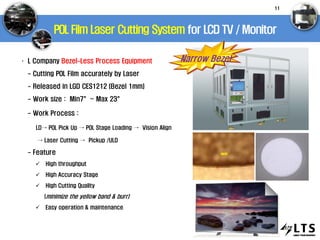 POL Film Laser Cutting System for LCD TV / Monitor
Narrow Bezel· L Company Bezel-Less Process Equipment
- Cutting POL Film accurately by Laser
- Released in LGD CES1212 (Bezel 1mm)
- Work size : Min7”~ Max 23”
- Work Process :
LD→ POL Pick Up → POL Stage Loading → Vision Align
→ Laser Cutting → Pickup /ULD
- Feature
 High throughput
 High Accuracy Stage
 High Cutting Quality
(minimize the yellow band & burr)
 Easy operation & maintenance
11
 