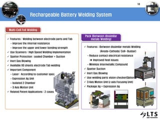 Rechargeable Battery Welding System
Multi-Cell Foil Welding
Pack (Between dissimilar
metals Welding) Features : Welding between electrode parts and Tab
- Improve the internal resistance
- Improve the upper and lower bonding strength
 Use Scanners : High Speed Welding Implementation
 Spatter Protection : sealed Chamber + Suction
 Inert Gas Blowing
 Available 60 sheets electrode Tab welding
 Important Component
- Laser : According to customer spec.
- Expression Jig Unit
- Isolated 2 Chamber
- 3 Axis Motion Unit
 Related Patent Applications : 2 cases
 Features : Between dissimilar metals Welding
(Anode-Cathode/ Cell- Busbar)
- Reduce contact electrical resistance
 Improved heat issues
- Minimize Intermetallic Compound
 Spatter Suction
 Inert Gas Blowing
 Use welding parts vision checker(Option)
 3 Axis Motion Unit (z axis Focusing Unit)
 Package Jig + Expression Jig
18
 