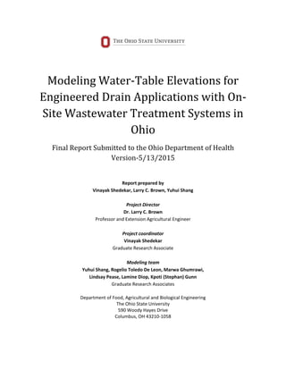 Modeling Water-Table Elevations for
Engineered Drain Applications with On-
Site Wastewater Treatment Systems in
Ohio
Final Report Submitted to the Ohio Department of Health
Version-5/13/2015
Report prepared by
Vinayak Shedekar, Larry C. Brown, Yuhui Shang
Project Director
Dr. Larry C. Brown
Professor and Extension Agricultural Engineer
Project coordinator
Vinayak Shedekar
Graduate Research Associate
Modeling team
Yuhui Shang, Rogelio Toledo De Leon, Marwa Ghumrawi,
Lindsay Pease, Lamine Diop, Kpoti (Stephan) Gunn
Graduate Research Associates
Department of Food, Agricultural and Biological Engineering
The Ohio State University
590 Woody Hayes Drive
Columbus, OH 43210-1058
 