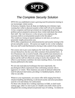 The Complete Security Solution
SPTS UK was established to meet a growing need for protection training in
our increasingly violent society.
In business, hospitals, buses & shops are displaying zero tolerance signs
warning that verbal or physical assaults to their staff will not be tolerated.
At last, companies and local government are recognising this growing
problem and are prepared to prosecute those violent individuals that attack
their staff. Our view however, is why not give your employees the
necessary skills to avoid potential assaults in the first place?
This would save losing an injured employee to sick leave, as well as a
potentially lengthy prosecution case.
SPTS offers comprehensively tailored protection and security training to the
private and public sectors. All courses are taught 'on site', in the workplace
that your staff would find themselves having to take control of any situation.
Our courses aim to give your employees the 'tools' they need for protecting
not just themselves, but also your other customers from potential harm. A
lot of businesses rely on word of mouth, what could be more destructive to
your business than other customers witnessing an assault against another
patron and the staff not effectively acting to resolve the situation? The
effect to your business could have far more reaching effects, if an incident
became publicised in the media.
We not only teach physical techniques but more importantly, the
psychological effects experienced when confronting someone who is
aggressive or violent. Most situations can easily be defused without the
need for physical intervention, providing it is handled properly, which is
what we can offer.
Whatever your requirements, our courses offer skills ranging from basic
situation handling and defusing, to advanced security and arrest procedures
used for civil and military law enforcement.
For those who already have working experience in C&R, we don't teach
sucking eggs, rather we aim to pass on valuable extra skills which can be
integrated into existing and proven personal ways of working. In relation to
 