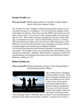 Foreign Traveller (FT)
Who can benefit? Holiday Representatives, Travellers, Holiday Makers,
Anyone Moving to Another Country
The ‘Foreign Traveller’ package is tailored to the specific country you are
travelling, moving to, or working in. You will learn local etiquette, which
could effect you directly. If you have seen the HSBC adverts then you will
know what we mean. If you haven’t, then a good example is the universal
sign for ‘OK’. The world over people recognise the sign, but in Brazil this
sign is considered very rude. Likewise Hitch Hiking in Greece or Turkey
with your thumb out is likely to get you run over, rather than get you a lift!
Other areas covered in this course are ways of keeping your money safe by
avoiding muggers, pick pockets and confidence tricksters.
You will also learn practical Self Protection Methods, customised around
your needs. For example, if you were travelling, then your backpack would
contain your whole life. Therefore ‘Self Protection’ techniques would focus
around keeping your backpack from being stolen, and rather than it being a
hindrance, making use of it.
Modern Combat (MC)
Who can benefit? Military Personnel involved in ‘Peace Keeping Duties’.
Armed Response Police Officers.
The Combat course is designed
with the military in mind. Some
lines of thought presently have it
that you should never be within
a mile of your enemy and as
such hand to hand combat is
deemed relatively unimportant.
This may well be true in open
warfare, but combat soldiers are
more than ever being used for
‘Peace Keeping’ duties. Therefore, they are often in very close proximity to
potential hostile attacks from anyone, anywhere. You just have to look at
 