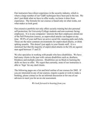 Our instructors have direct experience in the security industry, which is
where a large number of our 'C&R' techniques have been put to the test. We
don’t just think what we have to offer works, we know it does from
experience. The formula for our courses is based only on what works, not
what makes us look good.
Our extensive portfolio not only offers security training but also personal
self-protection, for University/College students and non-customer facing
employees. It is in any companies’ interests that their employees attend one
of the Self Protection courses, as unprovoked attacks can happen at any
time. 99.9% of your staff have an active social life, meaning pubs and clubs.
These are the most common environments for unprovoked attacks, or drink
spiking assaults. This doesn’t just apply to your female staff. It is a
statistical fact that the majority of unprovoked attacks in the UK are against
men aged between 17 and 25.
We also specialise in working with people who have disabilities. We have
had many clients in the past with various disabilities such as, deafness,
blindness and multiple sclerosis. Disabilities are no block to learning the
skills we have to offer. We regret that currently, none of our instructors is
able to ‘Sign’ for any deaf clients.
The following pages are a list and brief outline of our courses for 2005. If
you are interested in any of our courses, require a quote or wish to make a
booking, please contact us for an informal discussion or for one of our
advisors to meet you for an on site assessment.
We look forward to hearing from you.
 