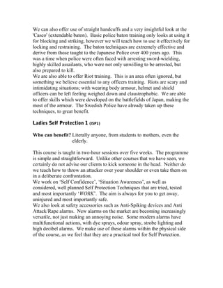 We can also offer use of straight handcuffs and a very insightful look at the
'Casco' (extendable baton). Basic police baton training only looks at using it
for blocking and striking, however we will teach how to use it effectively for
locking and restraining. The baton techniques are extremely effective and
derive from those taught to the Japanese Police over 400 years ago. This
was a time when police were often faced with arresting sword-wielding,
highly skilled assailants, who were not only unwilling to be arrested, but
also prepared to kill.
We are also able to offer Riot training. This is an area often ignored, but
something we believe essential to any officers training. Riots are scary and
intimidating situations; with wearing body armour, helmet and shield
officers can be left feeling weighed down and claustrophobic. We are able
to offer skills which were developed on the battlefields of Japan, making the
most of the armour. The Swedish Police have already taken up these
techniques, to great benefit.
Ladies Self Protection 1 (lSP1)
Who can benefit? Literally anyone, from students to mothers, even the
elderly.
This course is taught in two-hour sessions over five weeks. The programme
is simple and straightforward. Unlike other courses that we have seen, we
certainly do not advise our clients to kick someone in the head. Neither do
we teach how to throw an attacker over your shoulder or even take them on
in a deliberate confrontation.
We work on ‘Self Confidence’, ‘Situation Awareness’, as well as
considered, well planned Self Protection Techniques that are tried, tested
and most importantly ‘WORK’. The aim is always for you to get away,
uninjured and most importantly safe.
We also look at safety accessories such as Anti-Spiking devices and Anti
Attack/Rape alarms. New alarms on the market are becoming increasingly
versatile, not just making an annoying noise. Some modern alarms have
multifunctional actions, with dye sprays, odour spray, strobe lighting and
high decibel alarms. We make use of these alarms within the physical side
of the course, as we feel that they are a practical tool for Self Protection.
 