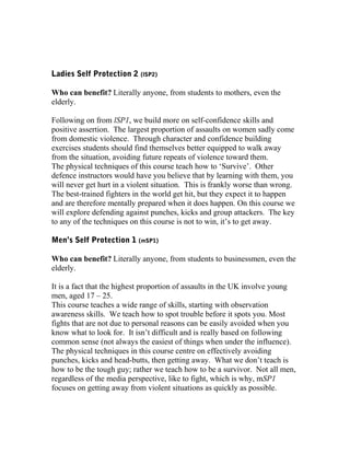 Ladies Self Protection 2 (lSP2)
Who can benefit? Literally anyone, from students to mothers, even the
elderly.
Following on from lSP1, we build more on self-confidence skills and
positive assertion. The largest proportion of assaults on women sadly come
from domestic violence. Through character and confidence building
exercises students should find themselves better equipped to walk away
from the situation, avoiding future repeats of violence toward them.
The physical techniques of this course teach how to ‘Survive’. Other
defence instructors would have you believe that by learning with them, you
will never get hurt in a violent situation. This is frankly worse than wrong.
The best-trained fighters in the world get hit, but they expect it to happen
and are therefore mentally prepared when it does happen. On this course we
will explore defending against punches, kicks and group attackers. The key
to any of the techniques on this course is not to win, it’s to get away.
Men’s Self Protection 1 (mSP1)
Who can benefit? Literally anyone, from students to businessmen, even the
elderly.
It is a fact that the highest proportion of assaults in the UK involve young
men, aged 17 – 25.
This course teaches a wide range of skills, starting with observation
awareness skills. We teach how to spot trouble before it spots you. Most
fights that are not due to personal reasons can be easily avoided when you
know what to look for. It isn’t difficult and is really based on following
common sense (not always the easiest of things when under the influence).
The physical techniques in this course centre on effectively avoiding
punches, kicks and head-butts, then getting away. What we don’t teach is
how to be the tough guy; rather we teach how to be a survivor. Not all men,
regardless of the media perspective, like to fight, which is why, mSP1
focuses on getting away from violent situations as quickly as possible.
 