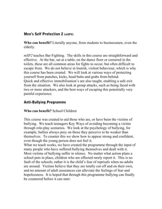 Men’s Self Protection 2 (mSP2)
Who can benefit? Literally anyone, from students to businessmen, even the
elderly.
mSP2 teaches Bar Fighting. The skills in this course are straightforward and
effective. At the bar, sat at a table, on the dance floor or cornered in the
toilets, these are all common areas for fights to occur, but often difficult to
escape from. We do not believe in loutish, violent behaviour, which is why
this course has been created. We will look at various ways of protecting
yourself from punches, kicks, head butts and grabs from behind.
Quick and effective immobilisation’s are also taught, enabling a safe exit
from the situation. We also look at group attacks, such as being faced with
two or more attackers, and the best ways of escaping this potentially very
painful experience.
Anti-Bullying Programme
Who can benefit? School Children
This course was created to aid those who are, or have been the victims of
bullying. We teach teenagers Key Ways of avoiding becoming a victim
through role-play scenarios. We look at the psychology of bullying, for
example, bullies always prey on those they perceive to be weaker than
themselves. To counter this we show how to appear strong and confident,
even though the young person does not feel it.
What we teach works, we have created the programme through the input of
many people who have suffered bullying themselves and dealt with it.
Most victims of bullying suffer in silence. No matter what action plans a
school puts in place, children who are effected rarely report it. This is no
fault of the schools; rather it is the child’s fear of reprisals when no adults
are around. Victims believe that they are totally cut off and on their own,
and no amount of adult assurances can alleviate the feelings of fear and
hopelessness. It is hoped that through this programme bullying can finally
be countered before it can start.
 