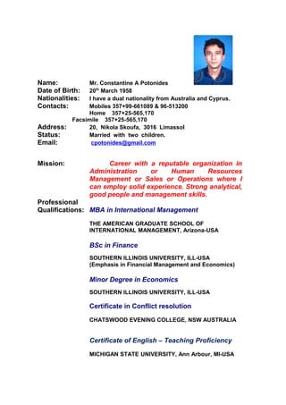 Name: Mr. Constantine A Potonides
Date of Birth: 20th
March 1958
Nationalities: I have a dual nationality from Australia and Cyprus.
Contacts: Mobiles 357+99-661089 & 96-513200
Home 357+25-565,170
Facsimile 357+25-565,170
Address: 20, Nikola Skoufa, 3016 Limassol
Status: Married with two children.
Email: cpotonides@gmail.com
Mission: Career with a reputable organization in
Administration or Human Resources
Management or Sales or Operations where I
can employ solid experience. Strong analytical,
good people and management skills.
Professional
Qualifications: MBA in International Management
THE AMERICAN GRADUATE SCHOOL OF
INTERNATIONAL MANAGEMENT, Arizona-USA
BSc in Finance
SOUTHERN ILLINOIS UNIVERSITY, ILL-USA
(Emphasis in Financial Management and Economics)
Minor Degree in Economics
SOUTHERN ILLINOIS UNIVERSITY, ILL-USA
Certificate in Conflict resolution
CHATSWOOD EVENING COLLEGE, NSW AUSTRALIA
Certificate of English – Teaching Proficiency
MICHIGAN STATE UNIVERSITY, Ann Arbour, MI-USA
 