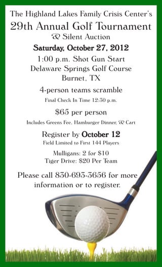 The Highland Lakes Family Crisis Center’s
29th Annual Golf Tournament
& Silent Auction
Saturday, October 27, 2012
1:00 p.m. Shot Gun Start
Delaware Springs Golf Course
Burnet, TX
4-person teams scramble
Final Check In Time 12:30 p.m.
$65 per person
Includes Greens Fee, Hamburger Dinner, & Cart
Register by October 12
Field Limited to First 144 Players
Mulligans: 2 for $10
Tiger Drive: $20 Per Team
Please call 830-693-3656 for more
information or to register.
 