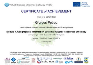 Certificate code: MHmqtxqBLe (To verify code go to http://apus.uma.pt/vireg/vlp)
CERTIFICATE of ACHIEVEMENT
This is to certify that
Giorgos Petrou
has completed, in the context of VIREG Resource Efficiency course
Module 7. Geographical Information Systems (GIS) for Resources Efficiency
corresponding to 5 ECTS (European Credit Transfer System)
1 February 2016
Module 7 Final Quiz Grade: 100.00 %
This module is part of the Resource Efficiency Course promoted by the VIREG Project, funded by the European Commision
on the Lifelong Learning Programme - Multilateral Projects (539230-LLP-1.2013-1-ES-ERASMUS-EQR - Call: EAC/S07/12)
This programme is recognized between the partners universities of the project
Powered by TCPDF (www.tcpdf.org)
 