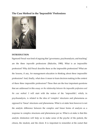1
The Case Method in the ‘Impossible’ Professions
INTRODUCTION
Sigmund Freud was fond of arguing that ‘governance, psychoanalysis, and teaching’
are the three impossible professions (Malcolm, 1980). What is an impossible
profession? Why did Freud describe these as the impossible professions? What are
the lessons, if any, for management education in thinking about these impossible
professions? And, finally, what does it mean to learn decision making in the context
of these three impossible professions? These then are the four important questions
that are addressed in this essay on the relationship between the impossible professions and
the case method. I will start with the notion of the ‘impossible’; which, in
psychoanalysis, is related to the idea of ‘complex’ structures and phenomena as
opposed to ‘linear’ structures and phenomena. What is at stake here however is not
the analytic difference between the complex and linear forms of analysis as a
response to complex structures and phenomena per se. What is at stake is that this
analytic distinction will help us to make sense of the psyche of the patient, the
citizen, the student, and the client. It is important to remember at the outset that
 