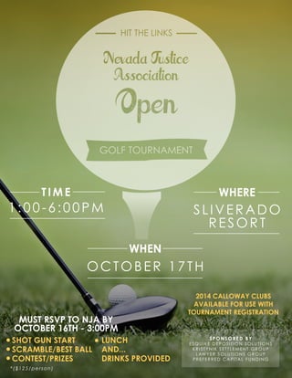 *($125/person)
SPONSORED BY
ESQUIRE DEPOSITION SOLUTIONS
KRISTYNIK SETTLEMENT GROUP
LAWYER SOLUTIONS GROUP
PREFERRED CAPITAL FUNDING
SHOT GUN START
SCRAMBLE/BEST BALL
CONTEST/PRIZES
MUST RSVP TO NJA BY
OCTOBER 16TH - 3:00PM
LUNCH
AND...
DRINKS PROVIDED
2014 CALLOWAY CLUBS
AVAILABLE FOR USE WITH
TOURNAMENT REGISTRATION
 