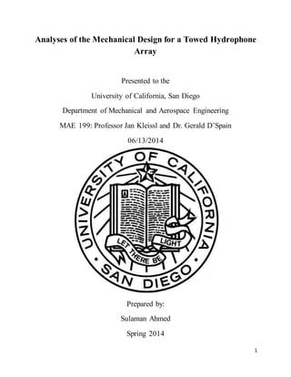 1
Analyses of the Mechanical Design for a Towed Hydrophone
Array
Presented to the
University of California, San Diego
Department of Mechanical and Aerospace Engineering
MAE 199: Professor Jan Kleissl and Dr. Gerald D’Spain
06/13/2014
Prepared by:
Sulaman Ahmed
Spring 2014
 