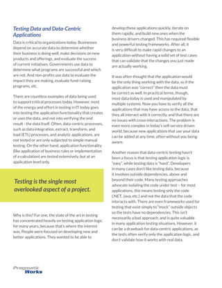 Testing Data and Data-Centric
Applications
Data is critical to organizations today. Businesses
depend on accurate data to determine whether
their business is doing well, make decisions on new
products and offerings, and evaluate the success
of current initiatives. Governments use data to
determine what programs are successful and which
are not. And non-profits use data to evaluate the
impact they are making, evaluate fund-raising
programs, etc.
There are countless examples of data being used
to support critical processes today. However, most
of the energy and effort in testing in IT today goes
into testing the application functionality that creates
or uses the data, and not into verifying the end
result - the data itself. Often, data-centric processes,
such as data integration, extract, transform, and
load (ETL) processes, and analytic applications, are
not tested or are only subjected to simple manual
testing. On the other hand, application functionality
(like application of business rules or implementation
of a calculation) are tested extensively, but at an
application level only.
develop these applications quickly, iterate on
them rapidly, and build new ones when the
business drivers changed. This has required flexible
and powerful testing frameworks. After all, it
is very difficult to make rapid changes to an
application without having a solid set of test cases
that can validate that the changes you just made
are actually working.
It was often thought that the application would
be the only thing working with the data, so if the
application was “correct” then the data must
be correct as well. In practical terms, though,
most data today is used and manipulated by
multiple systems. Now you have to verify all the
applications that may have access to the data, that
they all interact with it correctly, and that there are
no issues with cross-interactions. The problem is
even more complex in today’s self-service driven
world, because new applications that use your data
can be added at any time, often without you being
aware.
Another reason that data-centric testing hasn’t
been a focus is that testing application logic is
“easy”, while testing data is “hard”. Developers
in many cases don’t like testing data, because
it involves outside dependencies, above and
beyond their code. Many testing approaches
advocate isolating the code under test – for most
applications, this means testing only the code
(.NET, Java, etc.) and not the data that the code
interacts with. There are even frameworks used for
testing that exist simply to “mock” outside objects
so the tests have no dependencies. This isn’t
necessarily a bad approach, and is quite valuable
in many application testing situations. However, it
can be a drawback for data-centric applications, as
the tests often verify only the application logic, and
don’t validate how it works with real data.
Testing is the single most
overlooked aspect of a project.
Why is this? For one, the state of the art in testing
has concentrated heavily on testing application logic
for many years, because that’s where the interest
was. People were focused on developing new and
better applications. They wanted to be able to
 