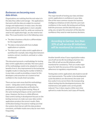 Businesses are becoming more
data-driven.
Organizations are realizing that the real value is in
the data they collect and manage – the applications
that work with the data are subject to constant
change and replacement. In many cases, the data
produced from the applications is more valuable
than the application itself. So, while we continue to
need to test application logic, we also need to test
data. This is particularly true in the following cases:
•	 The data is business critical or a differentiator
for the organization
•	 The data is interacted with from multiple
applications or systems
•	 The data is part of a data-centric application or
workflow (for example, data integration between
systems, extract, transform, and load, or a data
warehouse)
This document presents a methodology for testing
data-centric applications and data. Not every piece
of the methodology needs to be adopted to realize
benefits from it. Any improvement to the testing has
tangible results in reducing the number of defects
in your data, as well as providing a reason for the
developers and consumers of a system to feel
confident in the results that it provides.
There are two main areas that this methodology
covers – doing data-centric testing during
development, and doing data verification for
production or during system testing. Many of
the same testing techniques can be used in both
areas. However, the focus is a little different.
Data-centric testing in development focuses on the
testing necessary to make sure your data-centric
applications produce the correct results. Data
verification testing is focused on making sure that
the systems that interact with the data produce
consistent, verifiable results every day (or even more
frequently).
Benefits
The major benefit of testing your data and data-
centric applications is confidence in your data.
One of the more common reasons for business
intelligence initiatives to fail is that the users lack
confidence in the results. By testing and verifying
both the processes and the data that you are
using, you can give the consumers of the data the
confidence they need to make business decisions.
According to Gartner, less than
10% of self-service BI initiatives
will be monitored for consistency.
Another benefit arises if your organization makes
use of self-service BI. According to Gartner, less
than 10% of self-service BI initiatives will be
monitored for consistency. That can create major
issues for both the accuracy of the reporting, and
adherence to regulatory requirements.
Testing data-centric applications also leads to overall
cost improvements. The earlier in the development
cycle that defects are discovered, the easier and
less costly it is to correct them. By incorporating
robust testing into the development process, the
maintenance and update costs can be greatly
reduced. True, it does require a little more time
upfront to create the tests, but it pays off heavily.
 