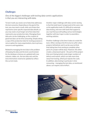 Challenges
One of the biggest challenges with testing data-centric applications
is that you are interacting with data.
Another major challenge with data-centric testing
is that the tools haven’t progressed at the same rate
as the application tools. It’s difficult to automate
data testing, and even with tools that support it,
you may find yourself pulling various technologies
together with duct tape in order to assemble a
working solution.
Another challenge is the time it takes to create the
tests. Often, testing is the first area to suffer when
projects fall behind, and it can be easy to think
that taking time from testing to complete other
parts of a project will be okay. However, this often
creates a downward spiral – the parts of the project
that aren’t being tested create larger numbers of
defects and rework, which can take more time
away from testing, which just repeats the cycle.
In addition, data testing in particular is time
consuming – managing the test data, as mentioned
above, can require a lot of effort.
To test it well, you need a set of data that addresses
the test scenarios. Depending on the goal of the
test, you may need a small, static set of data that
represents some specific expected data details, or
you may need a much larger set of test data that
represents your production data. Managing these
data sets can be challenging, as the creation of
good test data can be time consuming. Simply taking
a copy of the production data for testing purposes is
not an option for many organizations, due to privacy
concerns and regulations.
Related to managing the test data is the problem
of keeping the data and the tests synchronized.
As the database schemas are updated with new
columns, tables, etc. the test data sets and the
tests themselves need to be updated to reflect
the current state.
 