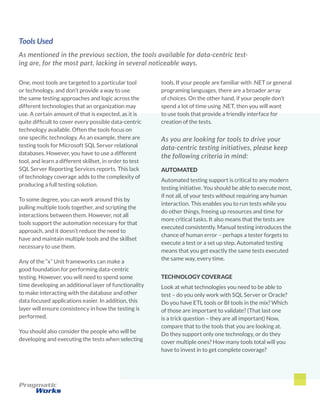 Tools Used
As mentioned in the previous section, the tools available for data-centric test-
ing are, for the most part, lacking in several noticeable ways.
tools. If your people are familiar with .NET or general
programing languages, there are a broader array
of choices. On the other hand, if your people don’t
spend a lot of time using .NET, then you will want
to use tools that provide a friendly interface for
creation of the tests.
As you are looking for tools to drive your
data-centric testing initiatives, please keep
the following criteria in mind:
AUTOMATED
Automated testing support is critical to any modern
testing initiative. You should be able to execute most,
if not all, of your tests without requiring any human
interaction. This enables you to run tests while you
do other things, freeing up resources and time for
more critical tasks. It also means that the tests are
executed consistently. Manual testing introduces the
chance of human error – perhaps a tester forgets to
execute a test or a set up step. Automated testing
means that you get exactly the same tests executed
the same way, every time.
TECHNOLOGY COVERAGE
Look at what technologies you need to be able to
test – do you only work with SQL Server or Oracle?
Do you have ETL tools or BI tools in the mix? Which
of those are important to validate? (That last one
is a trick question – they are all important) Now,
compare that to the tools that you are looking at.
Do they support only one technology, or do they
cover multiple ones? How many tools total will you
have to invest in to get complete coverage?
One, most tools are targeted to a particular tool
or technology, and don’t provide a way to use
the same testing approaches and logic across the
different technologies that an organization may
use. A certain amount of that is expected, as it is
quite difficult to cover every possible data-centric
technology available. Often the tools focus on
one specific technology. As an example, there are
testing tools for Microsoft SQL Server relational
databases. However, you have to use a different
tool, and learn a different skillset, in order to test
SQL Server Reporting Services reports. This lack
of technology coverage adds to the complexity of
producing a full testing solution.
To some degree, you can work around this by
pulling multiple tools together, and scripting the
interactions between them. However, not all
tools support the automation necessary for that
approach, and it doesn’t reduce the need to
have and maintain multiple tools and the skillset
necessary to use them.
Any of the “x” Unit frameworks can make a
good foundation for performing data-centric
testing. However, you will need to spend some
time developing an additional layer of functionality
to make interacting with the database and other
data focused applications easier. In addition, this
layer will ensure consistency in how the testing is
performed.
You should also consider the people who will be
developing and executing the tests when selecting
 