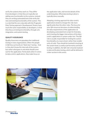 verify the systems they work on. They differ
from developers in that they are typically not
adding new functionality to the systems, instead,
they are writing automated tests that verify the
new and existing functionality of the system. This
is a role that fits very naturally with the Pragmatic
Data Testing approach. Development Testers have
much the same responsibility as developers, in that
they focus on testing functionality, through unit,
integration, and system testing.
QUALITY ASSURANCE
Quality Assurance encapsulates the traditional
testing in many organizations. Often the people
in QA focus primarily on “black box” testing – that
is, they don’t know the internals of the system,
but rather what goes in and what should come
out for the application. Particularly when it comes
to data-centric applications, they make focus on
the application side, and not test details of the
underlying data. What data testing is done is
typically done manually.
Adopting a testing approach for data-centric
applications tends to change this role more
significantly than the other roles. The focus for
your QA resources becomes a) understanding
the data requirements of the application, b)
developing automated test scripts for that data,
and c) testing the bigger interactions of the data-
centric application or system under test. The QA
role is usually responsible for testing the system
functionality at a macro level, rather than smaller
units of code. They should be involved in testing at
the system level, as well as performance and load
testing. In addition, the QA role is heavily involved
in data verification testing, which will be defined in
a later section in this series.
 