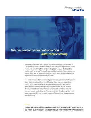 This has covered a brief introduction to
data-centric testing.
It also explained why it is a critical factor in today’s data-driven world.
The quality, accuracy, and reliability of the data your organization works
from is not something that can be left up to chance, or the hope that
“nothing will go wrong”. Instead, you need to be able to have confidence
in your data, and be able to prove that it is accurate, and adheres to the
organizational requirements for your data.
The next sections of the series will go into more details on the Pragmatic
Data Testing methodology. It will focus on how you can adopt data-
centric testing as part of your development processes, along with
the different types of testing that you can consider as part of your
development of new and enhanced functionality and data. You will
also see how to apply data verification testing to data throughout your
organization, which can increase your confidence in the data you work
with every day.
FOR MORE INFORMATION ON DATA-CENTRIC TESTING AND TO REQUEST A
DEMO OF OUR PRODUCT LEGITEST, PLEASE VISIT PRAGMATICWORKS.COM.
 