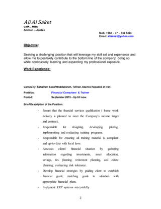 2
Ali Al Saket
CMA , MBA
Amman – Jordan
Mob: +962 – 77 – 742 5324
Email: alisaket@yahoo.com
Objective:
Seeking a challenging position that will leverage my skill set and experience and
allow me to positively contribute to the bottom line of the company; doing so
while continuously learning and expanding my professional exposure.
Work Experience:
Company: Sabzineh Sadaf Midetaraneh, Tehran, Islamic Republic of Iran
Position: Financial Consultant & Trainer
Period: September 2015 – Up till now.
Brief Description of the Position:
- Ensure that the financial services qualification / frame work
delivery is planned to meet the Company’s income target
and contract.
- Responsible for designing, developing, piloting,
implementing and evaluating training programs.
- Responsible for ensuring all training material is compliant
and up-to-date with local laws.
- Assesses clients' financial situation by gathering
information regarding investments, asset allocation,
savings, tax planning, retirement planning, and estate
planning; evaluating risk tolerance.
- Develop financial strategies by guiding client to establish
financial goals; matching goals to situation with
appropriate financial plans.
- Implement ERP systems successfully
 