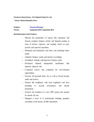 3
Company: Nuqul Group – Fine Hygienic Paper Co. Ltd
, Tehran, Islamic Republic of Iran
Position: Financial Manager
Period: September 2010– September 2015.
Brief Description of the Position:
- Directed the preparation of reports that summarize and
forecast company business activity and financial position in
areas of income, expenses, and earnings, based on past,
present, and expected operations.
- Monitored and interpreted cash flows and predicting future
trends
- Analyzed business trends and advised accordingly;
- Formulated strategic and long-term business plans
- Developed financial management mechanisms that
minimize financial risk
- Conducted reviews and evaluations for cost-reduction
opportunities.
- Oversaw all Income& Sales Tax as well as Social Security
audits and reviews.
- Ensured full compliance with local regulations and laws
pertaining to account presentation, and income
declarations.
- Oversaw the transition to a new ERP system and ensured
its smooth roll out.
- Managed a team of 8 professionals including quantities
accountant at the factory & ERP department.
 