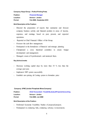 4
Company: Nuqul Group – Perfect Printing Press.
Position: Financial Manager
Location: Amman – Jordan
Period: Feb 2008– September 2010
Brief Description of the Position:
- Directed the preparation of reports that summarize and forecast
company business activity and financial position in areas of income,
expenses, and earnings, based on past, present, and expected
operations.
- Reported to Chief Financial Officer of the Group.
- Oversaw the cash flow management.
- Participated in the formulation of financial and strategic planning.
- Championed a cross functional committee to ensure budget
development and management.
- Managed a team of 4 professionals and mentored them.
-
Key Achievements:
- Decrease working capital days by more than 35 % less than the
average past year.
- Implement ERP system successfully
- Establish new pricing & Costing system to formulate price
Company: JPMC (Jordan Phosphate MinesCompany)
Position: Chief Accountant– Feasibility study &ProjectsAccounting.
Location: Amman – Jordan
Period: Feb 2006– Jan 2008
Brief Description of the Position:
- Performed Economic Feasibility Studies of proposed projects.
- Participated in evaluating bids, evaluating solvency in investments.
 
