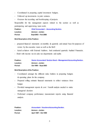 5
- Coordinated in preparing capital investment budgets.
- Followed up investments in joint ventures.
- Oversaw the recording and bookkeeping of projects.
Responsible for the management aspects related to the section as well as
participating and supervising team work.
Position: Chief Accountant – Accounting Section.
Location: Amman – Jordan
Period: Sept 2003 – Feb 2006
Brief Description of the Position:
- prepared financial statements on monthly & quarterly and annual base for purposes of
review by the executive team as well as the BoD
- Acted as liaison with External Auditors. And conducted quarterly Audited Financials.
- Dealt with income tax & sales tax departments and audits
Position: Senior Accountant/ Section Head – Management Accounting Section.
Location: Amman – Jordan
Period: Oct 1999 – Sept 2003
Brief Description of the Position:
- Coordinated amongst the different stake holders in preparing budgets
& operating plans for the company.
- Prepared rolling estimate financial statements to reflect variances from
budget.
- Provided management reports & cost / benefit analysis needed to make
managerial decision
- Performed company performance measurement reports using financial
analysis.
Position: Accountant– VouchersAccounting Section.
Location: Amman – Jordan
Period: April 1997 – Oct 1999
 