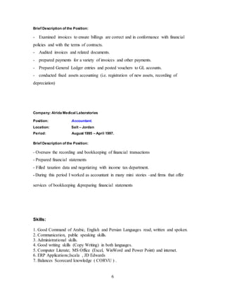 6
Brief Description of the Position:
- Examined invoices to ensure billings are correct and in conformance with financial
policies and with the terms of contracts.
- Audited invoices and related documents.
- prepared payments for a variety of invoices and other payments.
- Prepared General Ledger entries and posted vouchers to GL accounts.
- conducted fixed assets accounting (i.e. registration of new assets, recording of
depreciation)
Company: Alrida Medical Laboratories
Position: Accountant.
Location: Salt – Jordan
Period: August 1995 – April 1997.
Brief Description of the Position:
- Oversaw the recording and bookkeeping of financial transactions
- Prepared financial statements
- Filled taxation data and negotiating with income tax department.
- During this period I worked as accountant in many mini stories –and firms that offer
services of bookkeeping &preparing financial statements
Skills:
1. Good Command of Arabic, English and Persian Languages read, written and spoken.
2. Communication, public speaking skills.
3. Administrational skills.
4. Good writing skills (Copy Writing) in both languages.
5. Computer Literate; MS Office (Excel, WinWord and Power Point) and internet.
6. ERP Applications;Iscala , JD Edwards
7. Balances Scorecard knowledge ( CORVU ) .
 