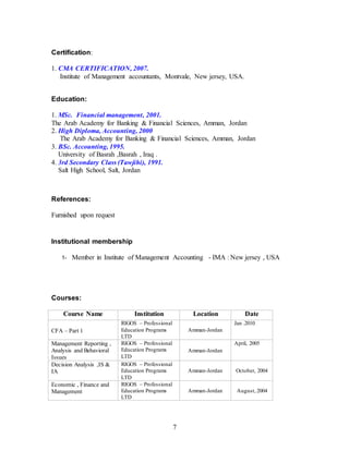 7
Certification:
1. CMA CERTIFICATION, 2007.
Institute of Management accountants, Montvale, New jersey, USA.
Education:
1. MSc. Financial management, 2001.
The Arab Academy for Banking & Financial Sciences, Amman, Jordan
2. High Diploma, Accounting, 2000
The Arab Academy for Banking & Financial Sciences, Amman, Jordan
3. BSc. Accounting, 1995.
University of Basrah ,Basrah , Iraq .
4. 3rd Secondary Class (Tawjihi), 1991.
Salt High School, Salt, Jordan
References:
Furnished upon request
Institutional membership
1- Member in Institute of Management Accounting - IMA : New jersey , USA
Courses:
Course Name Institution Location Date
CFA – Part 1
RIGOS – Professional
Education Programs
LTD
Amman-Jordan
Jan .2010
Management Reporting ,
Analysis and Behavioral
Issues
RIGOS – Professional
Education Programs
LTD
Amman-Jordan
April, 2005
Decision Analysis ,IS &
IA
RIGOS – Professional
Education Programs
LTD
Amman-Jordan October, 2004
Economic , Finance and
Management
RIGOS – Professional
Education Programs
LTD
Amman-Jordan August, 2004
 