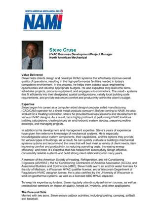 Steve Cruse
HVAC Business Development/Project Manager
North American Mechanical
Value Delivered
Steve helps clients design and develops HVAC systems that effectively improve overall
quality of operations, resulting in the high-performance facilities needed in today’s
competitive environment. In the process, he helps them assess value-engineering
opportunities and develop appropriate budgets. He also expedites long lead-time items,
schedules projects, procures equipment, and engages sub-contractors. The result - systems
that fit efficiently into their designated spatial configurations, satisfy local building code
requirements, and provide maximum comfort and productivity within the client’s budget.
Expertise
Steve began his career as a computer-aided design/computer aided manufacturing
(CAD/CAM) operator for a sheet metal products company. Before coming to NAMI, he also
worked for a Heating Contractor, where he provided business solutions and development to
various HVAC designs. As a result, he is highly proficient at performing HVAC load/loss
building calculations; creating forced air and hydronic system layouts, preparing redline
drawings, and managing projects.
In addition to his development and management expertise, Steve’s years of experience
have given him extensive knowledge of mechanical systems. He is especially
knowledgeable about system components, their capabilities, and the options they provide
for various types of buildings. As a result, he can quickly evaluate a building’s mechanical
systems options and recommend the ones that will best meet a variety of client needs, from
improving comfort and productivity, to reducing operating costs, increasing energy
efficiency, and more. It’s expertise that has helped him successfully design effective,
consistently reliable systems and build strong client relationships for many years.
A member of the American Society of Heating, Refrigeration, and Air Conditioning
Engineers (ASHRAE), the Air Conditioning Contractors of America Association (ACCA), and
Associated Builders and Contractors (ABC), Steve holds warm air and hot water licenses for
the city of Madison, a Wisconsin HVAC qualifier license, and a Wisconsin Department of
Regulations HVAC designer license. He is also certified by the University of Wisconsin to
work on geothermal systems, as well as a licensed UDC HVAC inspector.
To keep his expertise up to date, Steve regularly attends code refresher courses, as well as
professional seminars on indoor air quality, forced air, hydronic, and other applications.
The Personal Side
Married with two sons, Steve enjoys outdoor activities, including boating, camping, softball,
and baseball.
MECHAICAL SERVICES
 