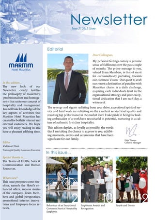 Editorial
Dear Colleagues,
In this edition...
The new look of our
Newsletter clearly testifies
the philosophy of modernity,
professionalism and homoge-
neity that unite our concept of
hospitality and management.
You will take knowledge of the
key aspects of activities that
Maritim Hotel Mauritius has
createdforbothitsinternaland
external customers. We hope
you will enjoy reading in and
have a pleasant edifying time.
Editor
Valessa Chan
Training & Quality Assurance Executive
Special thanks to......
The Teams of HODs, Sales &
Communication and Human
Resources.
Whats new?
This issue proposes some nov-
elties, namely the Hotel’s en-
hanced offers, success stories
of the company, Team Mem-
bers and global perspectives,
promotional internet innova-
tions and Employee-focus ar-
ticles.
In this issue...
Behaviour of an Exceptional
Customer Service Hospitality
Employee
Employees Awards and
Recognition
People and Events
Issue 2 | 2012 | June
My personal feelings convey a genuine
sense of fulfilment over the past couple
of months. The prime message to you,
valued Team Members, is that of merit
for enthusiastically partaking towards
our common Vision. Our quest to craft
our resort a destination of paradise with
Mauritian charm is a daily challenge,
requiring each individual’s trust in the
organisational strategy and your excep-
tional dedication that I am each day, a
witness of.
The synergy and vigour radiating from your drive, exceptional spirit of ser-
vice and hard work are reflecting on the excellent service level quality and
resulting top performance in the market level. I take pride in being the lead-
ing ambassador of a workforce resourceful in potential, nurturing in a cul-
ture of authentic first class hospitality.
This edition depicts, as loyally as possible, the words
that I am taking the chance to express to you, exhibit-
ing moments, events and ceremonies that have been
significant for our family. Haje Thurau
General Manager
 