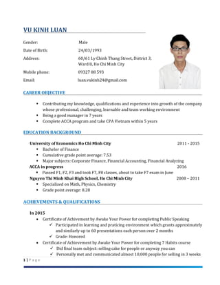 1 | P a g e
VU KINH LUAN
Gender: Male
Date of Birth: 24/03/1993
Address: 60/61 Ly Chinh Thang Street, District 3,
Ward 8, Ho Chi Minh City
Mobile phone: 09327 88 593
Email: luan.vukinh24@gmail.com
CAREER OBJECTIVE
 Contributing my knowledge, qualifications and experience into growth of the company
whose professional, challenging, learnable and team working environment
 Being a good manager in 7 years
 Complete ACCA program and take CPA Vietnam within 5 years
EDUCATION BACKGROUND
University of Economics Ho Chi Minh City 2011 - 2015
 Bachelor of Finance
 Cumulative grade point average: 7.53
 Major subjects: Corporate Finance, Financial Accounting, Financial Analyzing
ACCA in progress 2016
 Passed F1, F2, F3 and took F7, F8 classes, about to take F7 exam in June
Nguyen Thi Minh Khai High School, Ho Chi Minh City 2008 – 2011
 Specialized on Math, Physics, Chemistry
 Grade point average: 8.28
ACHIEVEMENTS & QUALIFICATIONS
In 2015
 Certificate of Achivement by Awake Your Power for completing Public Speaking
 Participated in learning and praticing environment which grants approximately
and similarly up to 60 presentations each person over 2 months
 Grade: Honored
 Certificate of Achievement by Awake Your Power for completing 7 Habits course
 Did final team subject: selling cake for people or anyway you can
 Personally met and communicated almost 10,000 people for selling in 3 weeks
 