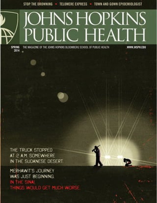 THE MAGAZINE OF THE JOHNS HOPKINS BLOOMBERG SCHOOL OF PUBLIC HEALTH WWW.JHSPH.EDUSPRING
2014
STOP THE DROWNING • TELOMERE EXPRESS • TOWN AND GOWN EPIDEMIOLOGIST
THE TRUCK STOPPED
AT 2 A.M. SOMEWHERE
IN THE SUDANESE DESERT.
MERHAWIT’S JOURNEY
WAS JUST BEGINNING.
IN THE SINAI,
THINGS WOULD GET MUCH WORSE.
 
