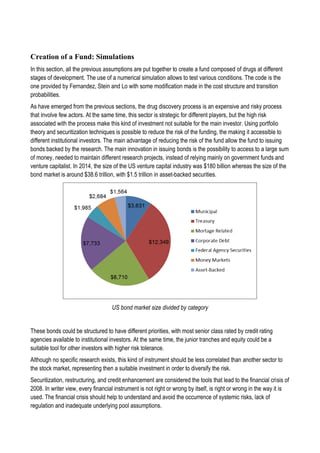 Creation of a Fund: Simulations
In this section, all the previous assumptions are put together to create a fund composed of drugs at different
stages of development. The use of a numerical simulation allows to test various conditions. The code is the
one provided by Fernandez, Stein and Lo with some modification made in the cost structure and transition
probabilities.
As have emerged from the previous sections, the drug discovery process is an expensive and risky process
that involve few actors. At the same time, this sector is strategic for different players, but the high risk
associated with the process make this kind of investment not suitable for the main investor. Using portfolio
theory and securitization techniques is possible to reduce the risk of the funding, the making it accessible to
different institutional investors. The main advantage of reducing the risk of the fund allow the fund to issuing
bonds backed by the research. The main innovation in issuing bonds is the possibility to access to a large sum
of money, needed to maintain different research projects, instead of relying mainly on government funds and
venture capitalist. In 2014, the size of the US venture capital industry was $180 billion whereas the size of the
bond market is around $38.6 trillion, with $1.5 trillion in asset-backed securities.
US bond market size divided by category
These bonds could be structured to have different priorities, with most senior class rated by credit rating
agencies available to institutional investors. At the same time, the junior tranches and equity could be a
suitable tool for other investors with higher risk tolerance.
Although no specific research exists, this kind of instrument should be less correlated than another sector to
the stock market, representing then a suitable investment in order to diversify the risk.
Securitization, restructuring, and credit enhancement are considered the tools that lead to the financial crisis of
2008. In writer view, every financial instrument is not right or wrong by itself, is right or wrong in the way it is
used. The financial crisis should help to understand and avoid the occurrence of systemic risks, lack of
regulation and inadequate underlying pool assumptions.
 