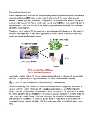 Risk reduction and securitization
In order to describe the risk associated with the financing a hypothetical example can be drawn up. Consider a
research project that need $400 million of out of pocket development cost. The project will not generate
revenues for the next eight years, and there is a 10% probability that, at the end of the research, the drug will
be approved. Let’s assume that the drug from the eight year will generate $1 billion of revenues for 12 years till
the patent expires. Under these assumptions, the research project can be seen as a single Bernoulli trial with
a probability of success p=0.1.
Considering a cost of capital of 10%, the annual rate of return for this kind of project would be 9.5% but with an
annualized standard deviation of 181%. Obviously this amount of risk is too high for almost any institutional
investor and probably also for private investors.
Now consider a portfolio made of 100 of these projects and assume them to be independently and identically
distributed. The expected return of the portfolio remain 9.5%, but the standard deviation becomes
181
√100
= 18 %. This value is quite similar to the typical volatility of the stock market.
The value is not entirely correct because it is based on the assumption that 100 projects are uncorrelated. A
real case would have a higher volatility, but still, it would be possible to choose a set of different drugs for
different clinical and orphan diseases that would allow to reduce this correlation. The big tradeoff to be paid for
this volatility reduction is that about 40 $billion would be needed. Lowering the risk allows to finance part of this
capital through debt instead of equity. Under these assumptions, the probability of at least three success
among 100 projects would be 99.4 %. This would give the chance to auction bonds for $20.44 billion with a
probability of default in 8 years of 100-99.4 = 0.6%. The remaining part of the fund could be financed through
equity.
 