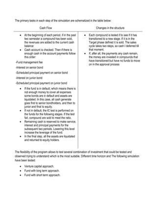 The primary tasks in each step of the simulation are schematized in the table below:
Cash Flow Changes in the structure
 At the beginning of each period, if in the past
two semester a compound has been sold,
the revenues are added to the current cash
balance
 Cash account is checked. Then if there is
enough cash in the account payments follow
this order:
-Fund management fee
-Interest on senior bond
-Scheduled principal payment on senior bond
-Interest on junior bond
-Scheduled principal payment on junior bond
 If the fund is in default, which means there is
not enough money to cover all expenses
some bonds are in default and assets are
liquidated. In this case, all cash generate
goes first to senior bondholders, and then to
junior and final to equity.
 If not in default, the IC test is performed on
the funds for the following stages. If the test
fail, compound are sold to meet the ratio.
 Remaining cash is reserved to make service,
interest and principal payments for the
subsequent two periods. Lowering this level
increase the leverage of the fund.
 In the final step, all the assets are liquidated
and returned to equity holders.
 Each compound is tested if to see if it has
transitioned to a new stage. If it is in the
Target phase defined it is sold. The sales
cycle takes two steps, so cash I deferred till
that moment.
 If, after all, the payments any cash remain,
the money are invested in compounds that
have transitioned but have no funds to move
on in the approval process
The flexibility of the program allows to test several combination of investment that could be tested and
observed trying to understand which is the most suitable. Different time horizon and The following simulation
have been tested:
 Venture capital approach.
 Fund with long term approach.
 Fund with short term approach.
 