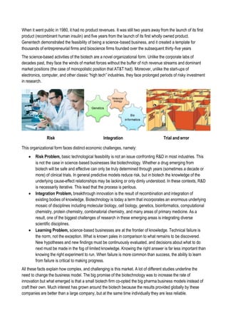 When it went public in 1980, it had no product revenues. It was still two years away from the launch of its first
product (recombinant human insulin) and five years from the launch of its first wholly owned product.
Genentech demonstrated the feasibility of being a science‐based business, and it created a template for
thousands of entrepreneurial firms and bioscience firms founded over the subsequent thirty‐five years
The science-based activities of the biotech are a novel organizational form. Unlike the corporate labs of
decades past, they face the winds of market forces without the buffer of rich revenue streams and dominant
market positions (the case of monopolistic position that AT&T had). Moreover, unlike the start-ups of
electronics, computer, and other classic “high tech” industries, they face prolonged periods of risky investment
in research.
Risk Integration Trial and error
This organizational form faces distinct economic challenges, namely:
 Risk Problem, basic technological feasibility is not an issue confronting R&D in most industries. This
is not the case in science‐based businesses like biotechnology. Whether a drug emerging from
biotech will be safe and effective can only be truly determined through years (sometimes a decade or
more) of clinical trials. In general predictive models reduce risk, but in biotech the knowledge of the
underlying cause-effect relationships may be lacking or only dimly understood. In these contexts, R&D
is necessarily iterative. This lead that the process is perilous.
 Integration Problem, breakthrough innovation is the result of recombination and integration of
existing bodies of knowledge. Biotechnology is today a term that incorporates an enormous underlying
mosaic of disciplines including molecular biology, cell biology, genetics, bioinformatics, computational
chemistry, protein chemistry, combinatorial chemistry, and many areas of primary medicine. As a
result, one of the biggest challenges of research in these emerging areas is integrating diverse
scientific disciplines.
 Learning Problem, science‐based businesses are at the frontier of knowledge. Technical failure is
the norm, not the exception. What is known pales in comparison to what remains to be discovered.
New hypotheses and new findings must be continuously evaluated, and decisions about what to do
next must be made in the fog of limited knowledge. Knowing the right answer is far less important than
knowing the right experiment to run. When failure is more common than success, the ability to learn
from failure is critical to making progress.
All these facts explain how complex, and challenging is this market. A lot of different studies underline the
need to change the business model. The big promise of the biotechnology was to increase the rate of
innovation but what emerged is that a small biotech firm co-opted the big pharma business models instead of
craft their own. Much interest has grown around the biotech because the results provided globally by these
companies are better than a large company, but at the same time individually they are less reliable.
 