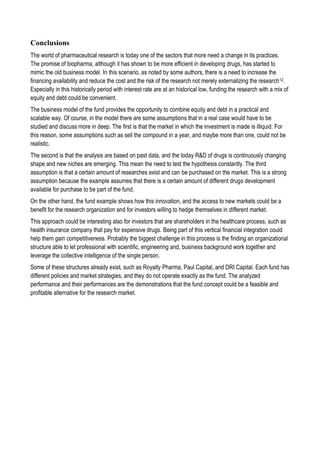 Conclusions
The world of pharmaceutical research is today one of the sectors that more need a change in its practices.
The promise of biopharma, although it has shown to be more efficient in developing drugs, has started to
mimic the old business model. In this scenario, as noted by some authors, there is a need to increase the
financing availability and reduce the cost and the risk of the research not merely externalizing the research12.
Especially in this historically period with interest rate are at an historical low, funding the research with a mix of
equity and debt could be convenient.
The business model of the fund provides the opportunity to combine equity and debt in a practical and
scalable way. Of course, in the model there are some assumptions that in a real case would have to be
studied and discuss more in deep. The first is that the market in which the investment is made is illiquid. For
this reason, some assumptions such as sell the compound in a year, and maybe more than one, could not be
realistic.
The second is that the analysis are based on past data, and the today R&D of drugs is continuously changing
shape and new niches are emerging. This mean the need to test the hypothesis constantly. The third
assumption is that a certain amount of researches exist and can be purchased on the market. This is a strong
assumption because the example assumes that there is a certain amount of different drugs development
available for purchase to be part of the fund.
On the other hand, the fund example shows how this innovation, and the access to new markets could be a
benefit for the research organization and for investors willing to hedge themselves in different market.
This approach could be interesting also for investors that are shareholders in the healthcare process, such as
health insurance company that pay for expensive drugs. Being part of this vertical financial integration could
help them gain competitiveness. Probably the biggest challenge in this process is the finding an organizational
structure able to let professional with scientific, engineering and, business background work together and
leverage the collective intelligence of the single person.
Some of these structures already exist, such as Royalty Pharma, Paul Capital, and DRI Capital. Each fund has
different policies and market strategies, and they do not operate exactly as the fund. The analyzed
performance and their performances are the demonstrations that the fund concept could be a feasible and
profitable alternative for the research market.
 