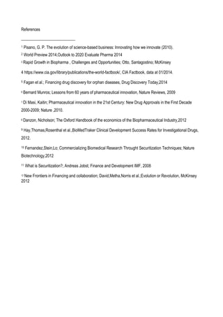References
1 Pisano, G. P. The evolution of science-based business: Innovating how we innovate (2010).
2 World Preview 2014,Outlook to 2020 Evaluate Pharma 2014
3 Rapid Growth in Biopharma , Challenges and Opportunities; Otto, Santagostino; McKinsey
4 https://www.cia.gov/library/publications/the-world-factbook/, CIA Factbook, data at 01/2014.
5 Fagan et al.; Financing drug discovery for orphan diseases, Drug Discovery Today,2014
6 Bernard Munros; Lessons from 60 years of pharmaceutical innovation, Nature Reviews, 2009
7 Di Masi, Kaitin; Pharmaceutical innovation in the 21st Century: New Drug Approvals in the First Decade
2000-2009; Nature ,2010.
8 Danzon, Nicholson; The Oxford Handbook of the economics of the Biopharmaceutical Industry,2012
9 Hay,Thomas,Rosenthal et al.,BioMedTraker Clinical Development Success Rates for Investigational Drugs,
2012.
10 Fernandez,Stein,Lo; Commercializing Biomedical Research Throught Securitization Techniques; Nature
Biotechnology,2012
11 What is Securitization?; Andreas Jobst; Finance and Development IMF, 2008
12 New Frontiers in Financing and collaboration; David,Metha,Norris et al.;Evolution or Revolution, McKinsey
2012
 
