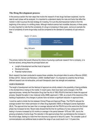 The Drug Development process
In the previous section the main steps that involve the research of new drugs had been explained, now the
data for each phase will be analyzed. It is important to understand clearly the rules and factor that affect the
market in order to pursue the best strategy for investing. For sure the pharmaceutical market is from the
beginning of the century in a shifting phase. Although medical science had incredible discovery in these years,
it is also important to note that the complexity of a drug is increasing in these years. Just as an example the
level of complexity of some drugs today could be compared to the standard of complexity of a jet versus a
bike.
The primary metrics that would influence the choice of pursuing a particular research from a company, or a
fund are several, among these the principal factors are:
 Length of development and like hood of approval
 Development costs
 Potential market shares
Much research has been conducted to assess these variables; the principal refers to works of Munros (2009)6,
Di Masi (2010)7, Danzon and Nicholson ( 2009)8, BioMedTraker9. It is important to underline that all these
different research are not exhaustive, and each therapeutic class has strength and weakness.
Length of development
The length of development and the likehood of approval are strictly related to the possibility of being profitable
in the shortest time or being on the market. In recent years, there have been some changes in the FDA
approval process, namely the Prescription Drug Use Fee Act of 1992 (PDUFA) that tried to foster the approval
process. Despite the spike in new molecular entity (NME) approved in 1996, as a result of the clearance of the
backlog of applications, this changes in policies have not shown a significant reduction in approval times.
I could be useful to divide the time between Clinical Phase and Approval Phase. The PDUFA reduced the
average duration from initial submission of a New Drug Application (NDA) or Biological License Application
(BLA). The approval time has been then on average reduced with the PDUFA but at the same time the Clinical
phase has increased its time. Recent data showed that the time for synthesis of a new compound to first
testing in humans increased by 6.6 months on average in the period between 1979 and 1991, due to the
growing complexity of some drugs.The reduction in the approval phase then counterbalance the increase in
the clinical stage, leading to a total time from discovery to approval of about 8.2 years. The complete cycle of
commercialization and additional tests to extend the range of use could result in an 11.8 years time.
 