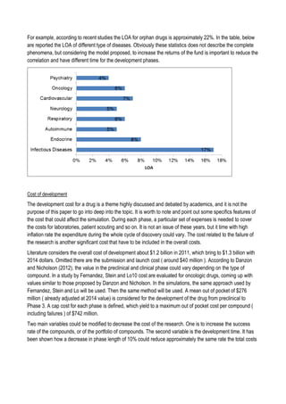 For example, according to recent studies the LOA for orphan drugs is approximately 22%. In the table, below
are reported the LOA of different type of diseases. Obviously these statistics does not describe the complete
phenomena, but considering the model proposed, to increase the returns of the fund is important to reduce the
correlation and have different time for the development phases.
Cost of development
The development cost for a drug is a theme highly discussed and debated by academics, and it is not the
purpose of this paper to go into deep into the topic. It is worth to note and point out some specifics features of
the cost that could affect the simulation. During each phase, a particular set of expenses is needed to cover
the costs for laboratories, patient scouting and so on. It is not an issue of these years, but it time with high
inflation rate the expenditure during the whole cycle of discovery could vary. The cost related to the failure of
the research is another significant cost that have to be included in the overall costs.
Literature considers the overall cost of development about $1.2 billion in 2011, which bring to $1.3 billion with
2014 dollars. Omitted there are the submission and launch cost ( around $40 million ). According to Danzon
and Nicholson (2012), the value in the preclinical and clinical phase could vary depending on the type of
compound. In a study by Fernandez, Stein and Lo10 cost are evaluated for oncologic drugs, coming up with
values similar to those proposed by Danzon and Nicholson. In the simulations, the same approach used by
Fernandez, Stein and Lo will be used. Then the same method will be used. A mean out of pocket of $276
million ( already adjusted at 2014 value) is considered for the development of the drug from preclinical to
Phase 3. A cap cost for each phase is defined, which yield to a maximum out of pocket cost per compound (
including failures ) of $742 million.
Two main variables could be modified to decrease the cost of the research. One is to increase the success
rate of the compounds, or of the portfolio of compounds. The second variable is the development time. It has
been shown how a decrease in phase length of 10% could reduce approximately the same rate the total costs
 
