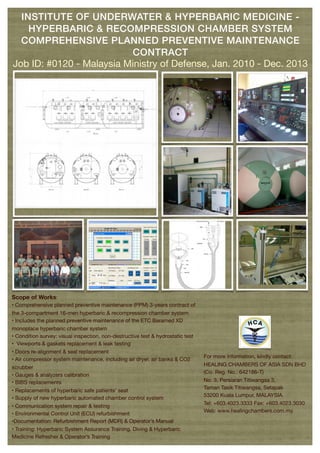 Scope of Works:
• Comprehensive planned preventive maintenance (PPM) 3-years contract of
the 3-compartment 16-men hyperbaric & recompression chamber system
• Includes the planned preventive maintenance of the ETC Baramed XD
monoplace hyperbaric chamber system
• Condition survey: visual inspection, non-destructive test & hydrostatic test
• Viewports & gaskets replacement & leak testing
• Doors re-alignment & seal replacement
• Air compressor system maintenance, including air dryer, air banks & CO2
scrubber
• Gauges & analyzers calibration
• BIBS replacements
• Replacements of hyperbaric safe patients’ seat
• Supply of new hyperbaric automated chamber control system
• Communication system repair & testing
• Environmental Control Unit (ECU) refurbishment
•Documentation: Refurbishment Report (MDR) & Operator’s Manual
• Training: Hyperbaric System Assurance Training, Diving & Hyperbaric
Medicine Refresher & Operator’s Training
For more information, kindly contact:
HEALING CHAMBERS OF ASIA SDN BHD
(Co. Reg. No.: 642186-T)
No. 3, Persiaran Titiwangsa 3,
Taman Tasik Titiwangsa, Setapak
53200 Kuala Lumpur, MALAYSIA.
Tel: +603.4023.3333 Fax: +603.4023.3030
Web: www.healingchambers.com.my
INSTITUTE OF UNDERWATER & HYPERBARIC MEDICINE -
HYPERBARIC & RECOMPRESSION CHAMBER SYSTEM
COMPREHENSIVE PLANNED PREVENTIVE MAINTENANCE
CONTRACT
Job ID: #0120 - Malaysia Ministry of Defense, Jan. 2010 - Dec. 2013
 