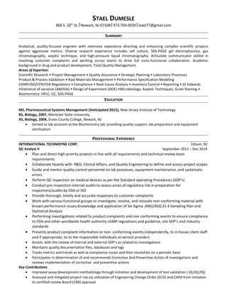 STAEL DUMESLE
868 S. 20th
St. Newark, NJ 07108 973.704.0039 stael77@gmail.com
SUMMARY
Analytical, quality-focused engineer with extensive experience directing and enhancing complex scientific projects
against aggressive metrics. Diverse research experience includes cell culture, SDS-PAGE gel electrophoresis, gas
chromatography, aseptic technique, and high-pressure liquid chromatography. Articulate communicator skilled in
resolving customer complaints and working across teams to drive full cross-functional collaboration. Academic
background in drug and product development, Total Quality Management.
Areas of Expertise:
Scientific Research • Project Management • Quality Assurance • Strategic Planning • Laboratory Processes
Product & Process Validation • Raw Materials Management • Performance Specification Modeling
CGMP/ISO/CFR/FDA Regulations • Compliance • Root-Cause Analysis • Inventory Control • Reporting • JD Edwards
•Statistical of variance (ANOVA) • Design of Experiment (DOE) •Microbiology: Aseptic Techniques, Gram Staining •
Biochemistry: HPLC, GC, SDS-PAGE
EDUCATION
MS, Pharmaceutical Systems Management (Anticipated 2015), New Jersey Institute of Technology
BS, Biology, 2007, Montclair State University
AS, Biology, 2004, Essex County College, Newark, NJ
• Served as lab assistant at the Biochemistry lab, providing quality support, lab preparation and equipment
sterilization
PROFESSIONAL EXPERIENCE
INTERNATIONAL TECHNIDYNE CORP. Edison, NJ
QC Analyst II September 2011 – Dec 2014
• Plan and direct high-priority projects in line with all requirements and technical review team
requirements
• Collaborate heavily with R&D, Clinical Affairs, and Quality Engineering to define and assess project scopes
• Guide and mentor quality control personnel on lab processes, equipment maintenance, and systematic
errors
• Perform QC inspection on medical devices as per the Standard operating Procedures (SOP’s)
• Conduct pre-inspection internal audits to assess areas of regulatory risk in preparation for
inspections/audits by FDA or ISO
• Provide thorough, timely and accurate responses to customer complaints
• Work with various functional groups to investigate, resolve, and relocate non-conforming material with
known performance issues,Knowledge and application of Six Sigma ,ANSI/ASQ Z1.4 Sampling Plan and
Statistical Analysis
• Performing investigations related to product complaints and non conforming events to ensure compliance
to FDA and other worldwide health authority cGMP regulations and guideline, site SOP’s and industry
standards
• Presents product complaint information or non- conforming events,independently, to in house client staff
and if appropriate, to to the responsible individuals at service providers
• Assists with the review of internal and external SOP’s as related to investigations
• Maintains quality documentation files, databases and logs
• Tracks metrics and trends as well as compliance issues and their resolution on a periodic basis
• Participates in determination of and recommends Corrective And Preventive Action of investigations and
reviews implementation of corrective and preventive actions
Key Contributions
• Improved assay development methodology through initiation and development of test validation ( IQ,OQ,PQ)
• Assessed and mitigated project risk via utilization of Engineering Change Order (ECO) and CAPA from initiation
to certified review Board (CRB) approval
 