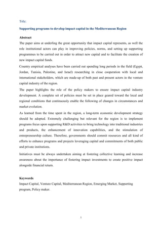 1
Title:
Supporting programs to develop impact capital in the Mediterranean Region
Abstract
The paper aims at underling the great opportunity that impact capital represents, as well the
role institutional actors can play in improving policies, norms, and setting up supporting
programmes to be carried out in order to attract new capital and to facilitate the creation of
new impact capital funds.
Country empirical analyses have been carried out spending long periods in the field (Egypt,
Jordan, Tunisia, Palestine, and Israel) researching in close cooperation with local and
international stakeholders, which are made-up of both past and present actors in the venture
capital industry of the region.
The paper highlights the role of the policy makers to ensure impact capital industry
development. A complete set of policies must be set in place geared toward the local and
regional conditions that continuously enable the following of changes in circumstances and
market evolution.
As learned from the time spent in the region, a long-term economic development strategy
should be adopted. Extremely challenging but relevant for the region is to implement
programs focus upon supporting R&D activities to bring technology into traditional industries
and products, the enhancement of innovation capabilities, and the stimulation of
entrepreneurship culture. Therefore, governments should commit resources and all kind of
efforts to enhance programs and projects leveraging capital and commitments of both public
and private institutions.
Initiatives must be always undertaken aiming at fostering collective learning and increase
awareness about the importance of fostering impact investments to create positive impact
alongside financial return.
Keywords
Impact Capital, Venture Capital, Mediterranean Region, Emerging Market, Supporting
program, Policy maker.
 