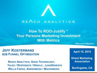 JEFF KOSTERMANS
B2B FUNNEL OPTIMIZATION
REACH ANALYTICS, GOOD TECHNOLOGY,
TALEO / RESPONSYS / ORACLE , LEADGENESYS
WELLS FARGO, ANDROMEDIA / MACROMEDIA
How To ROO-Justify *
Your Persona Marketing Investment
With Metrics
* Return on Objective
April 15, 2015
Direct Marketing
Association
Burlingame, CA
 
