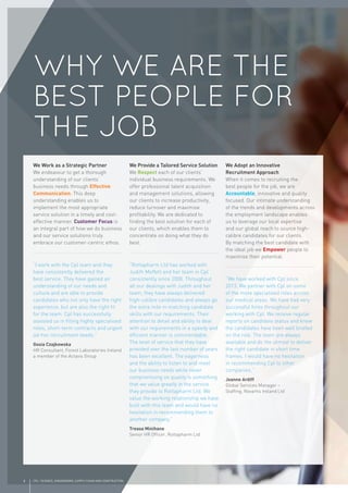8 CPL | SCIENCE, ENGINEERING, SUPPLY CHAIN AND CONSTRUCTION
We Work as a Strategic Partner
We endeavour to get a thorough
understanding of our clients’
business needs through Effective
Communication. This deep
understanding enables us to
implement the most appropriate
service solution in a timely and cost-
effective manner. Customer Focus is
an integral part of how we do business
and our service solutions truly
embrace our customer-centric ethos.
“I work with the Cpl team and they
have consistently delivered the
best service. They have gained an
understanding of our needs and
culture and are able to provide
candidates who not only have the right
experience, but are also the right ﬁt
for the team. Cpl has successfully
assisted us in ﬁlling highly specialised
roles, short-term contracts and urgent
ad-hoc recruitment needs.”
Gosia Czajkowska
HR Consultant, Forest Laboratories Ireland
a member of the Actavis Group
We Provide a Tailored Service Solution
We Respect each of our clients’
individual business requirements. We
offer professional talent acquisition
and management solutions, allowing
our clients to increase productivity,
reduce turnover and maximise
proﬁtability. We are dedicated to
ﬁnding the best solution for each of
our clients, which enables them to
concentrate on doing what they do
best.
“Rottapharm Ltd has worked with
Judith Moffett and her team in Cpl
consistently since 2008. Throughout
all our dealings with Judith and her
team, they have always delivered
high-calibre candidates and always go
the extra mile in matching candidate
skills with our requirements. Their
attention to detail and ability to deal
with our requirements in a speedy and
efﬁcient manner is commendable.
The level of service that they have
provided over the last number of years
has been excellent. The eagerness
and the ability to listen to and meet
our business needs while never
compromising on quality is something
that we value greatly in the service
they provide to Rottapharm Ltd. We
value the working relationship we have
built with this team and would have no
hesitation in recommending them to
another company.”
Treasa Minihane
Senior HR Ofﬁcer, Rottapharm Ltd
We Adopt an Innovative
Recruitment Approach
When it comes to recruiting the
best people for the job, we are
Accountable, innovative and quality
focused. Our intimate understanding
of the trends and developments across
the employment landscape enables
us to leverage our local expertise
and our global reach to source high-
calibre candidates for our clients.
By matching the best candidate with
the ideal job we Empower people to
maximise their potential.
“We have worked with Cpl since
2013. We partner with Cpl on some
of the more specialised roles across
our medical areas. We have had very
successful hires throughout our
working with Cpl. We receive regular
reports on candidate status and know
the candidates have been well briefed
on the role. The team are always
available and do the utmost to deliver
the right candidate in short time
frames. I would have no hesitation
in recommending Cpl to other
companies.”
Joanne Ardiff
Global Services Manager –
Stafﬁng, Novartis Ireland Ltd
WHY WE ARE THE
BEST PEOPLE FOR
THE JOB
 