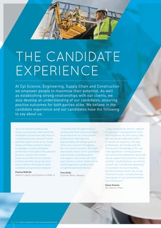 10 CPL | SCIENCE, ENGINEERING, SUPPLY CHAIN AND CONSTRUCTION
“As a recruitment professional,
Susan successfully understands her
candidates and ensures that there is
a professional and cultural ﬁt when
potential opportunities arise. Susan
always provides excellent industry
knowledge to assist candidates’
performance throughout the selection
process. I would recommend
Susan as an effective recruitment
professional who will go the extra
mile to deliver effectively for both
candidate and potential employer.”
Pauline McBride
Head of Logistics and Systems at GOAL.ie
“I recently had the opportunity of
working with Kate and would highly
recommend her as a recruitment
professional. Kate was very
approachable and always quick to
follow up on queries throughout
the recruitment process. She most
importantly listens to her candidates’
requirements, providing advice
and support, and works with their
best interest in mind, rendering the
overall experience professional,
straightforward and effective.”
Ciara Kelly
Scientiﬁc Writer, Novartis
“I was contacted by Jenny in relation
to a position I had applied for. From
the ﬁrst phone call with Jenny, I felt
like she would make every effort
to secure me a position. She was
professional, yet friendly and she
had excellent knowledge of the role
I had applied for. I strongly believe
that without the preparation work and
overall support I received from Jenny
and Cpl, I would not have secured my
current role. I would have absolutely
no hesitation in recommending
Cpl Recruitment and for me, it was
testament to your company that you
have people of such professionalism
and enthusiasm.”
Elaine Keenan
QC Chemist, Pﬁzer
THE CANDIDATE
EXPERIENCE
At Cpl Science, Engineering, Supply Chain and Construction
we empower people to maximise their potential. As well
as establishing strong relationships with our clients, we
also develop an understanding of our candidates, ensuring
positive outcomes for both parties alike. We believe in the
candidate experience and our candidates have the following
to say about us.
 